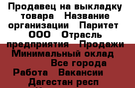 Продавец на выкладку товара › Название организации ­ Паритет, ООО › Отрасль предприятия ­ Продажи › Минимальный оклад ­ 18 000 - Все города Работа » Вакансии   . Дагестан респ.,Кизилюрт г.